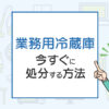 業務用冷蔵庫の処分方法は？今すぐに処分する方法！