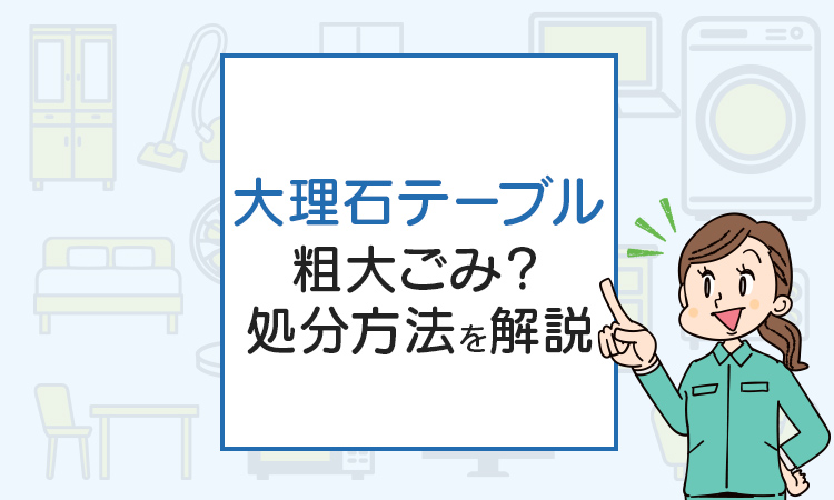 大理石テーブルの処分、粗大ごみ？処分方法を解説