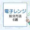 電子レンジの処分方法6選！一般ゴミで捨てられる？