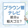 ブラウン管テレビの処分は粗大ごみ？処分方法を解説